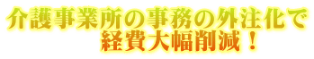 介護事業所の事務の外注化で 　　　　経費大幅削減！